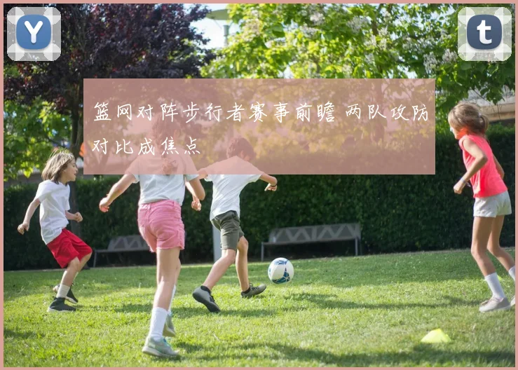 篮网对阵步行者赛事前瞻 两队攻防对比成焦点