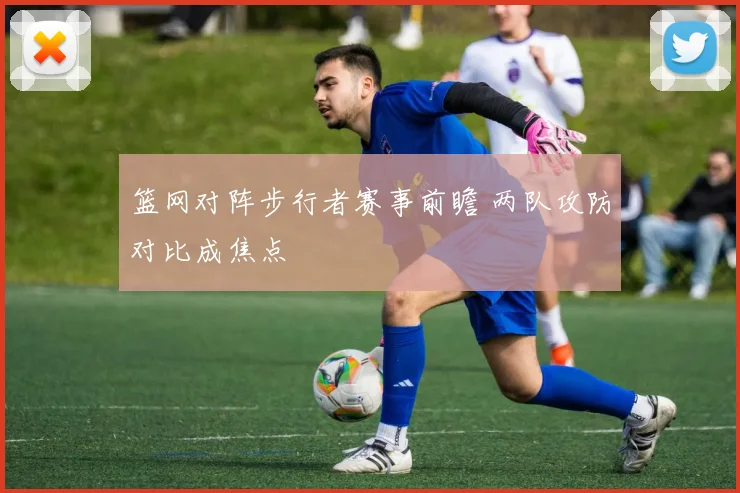 篮网对阵步行者赛事前瞻 两队攻防对比成焦点