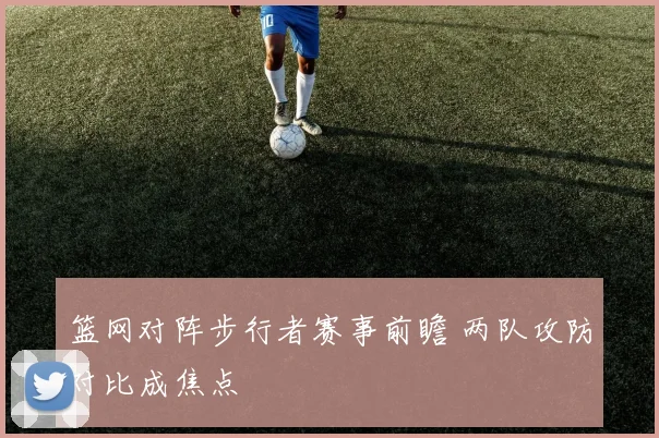 篮网对阵步行者赛事前瞻 两队攻防对比成焦点
