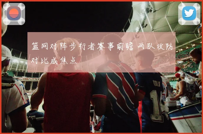 篮网对阵步行者赛事前瞻 两队攻防对比成焦点