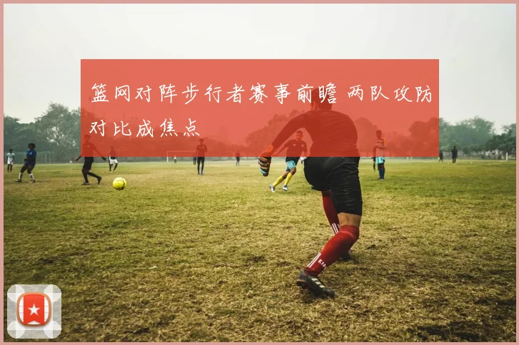 篮网对阵步行者赛事前瞻 两队攻防对比成焦点
