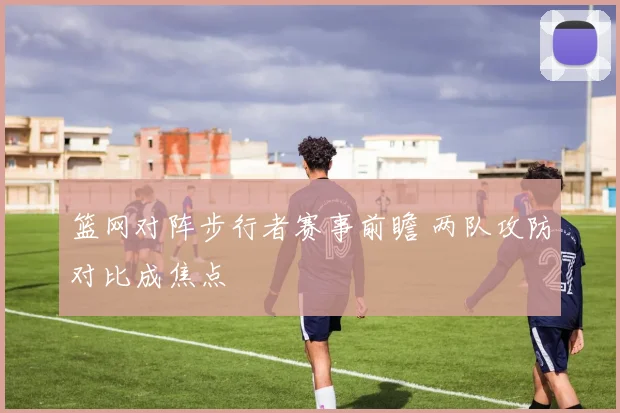 篮网对阵步行者赛事前瞻 两队攻防对比成焦点