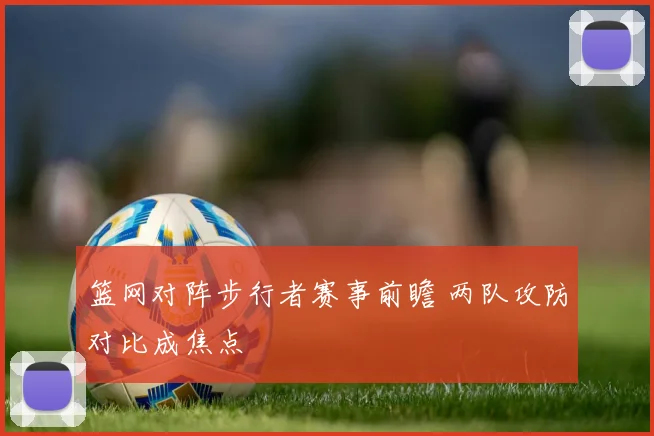 篮网对阵步行者赛事前瞻 两队攻防对比成焦点