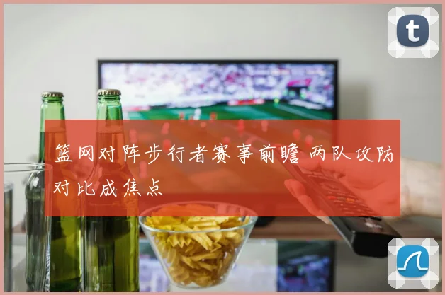 篮网对阵步行者赛事前瞻 两队攻防对比成焦点