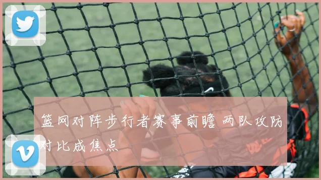 篮网对阵步行者赛事前瞻 两队攻防对比成焦点