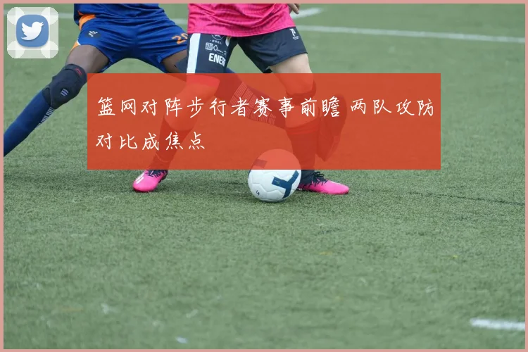 篮网对阵步行者赛事前瞻 两队攻防对比成焦点