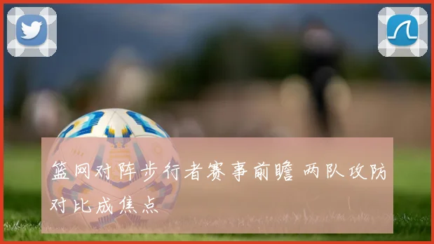 篮网对阵步行者赛事前瞻 两队攻防对比成焦点
