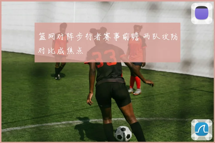 篮网对阵步行者赛事前瞻 两队攻防对比成焦点