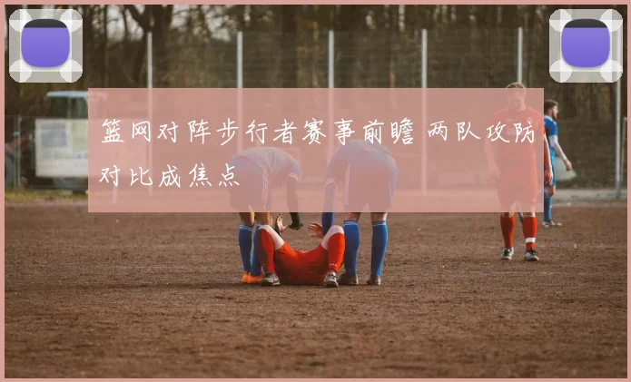 篮网对阵步行者赛事前瞻 两队攻防对比成焦点