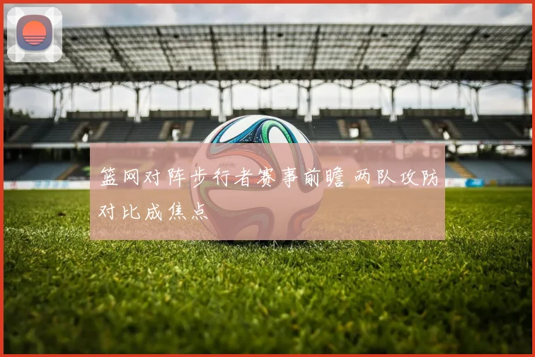 篮网对阵步行者赛事前瞻 两队攻防对比成焦点