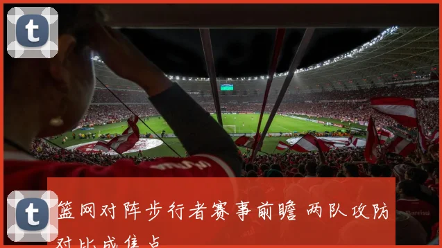 篮网对阵步行者赛事前瞻 两队攻防对比成焦点