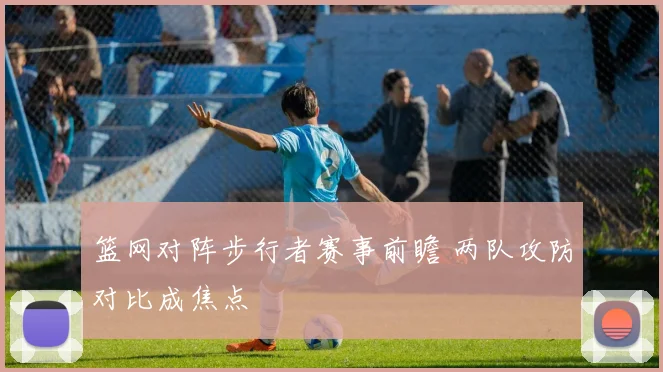 篮网对阵步行者赛事前瞻 两队攻防对比成焦点
