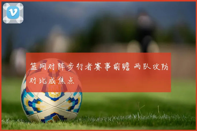 篮网对阵步行者赛事前瞻 两队攻防对比成焦点