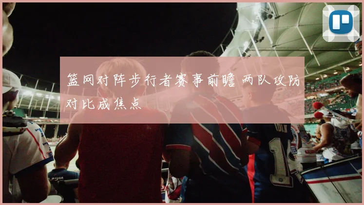 篮网对阵步行者赛事前瞻 两队攻防对比成焦点