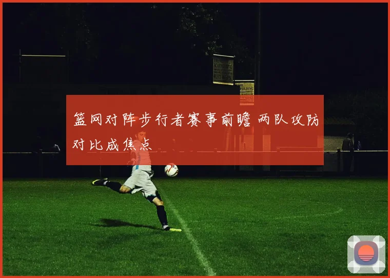 篮网对阵步行者赛事前瞻 两队攻防对比成焦点