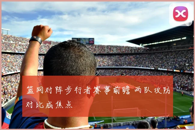 篮网对阵步行者赛事前瞻 两队攻防对比成焦点