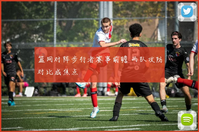 篮网对阵步行者赛事前瞻 两队攻防对比成焦点