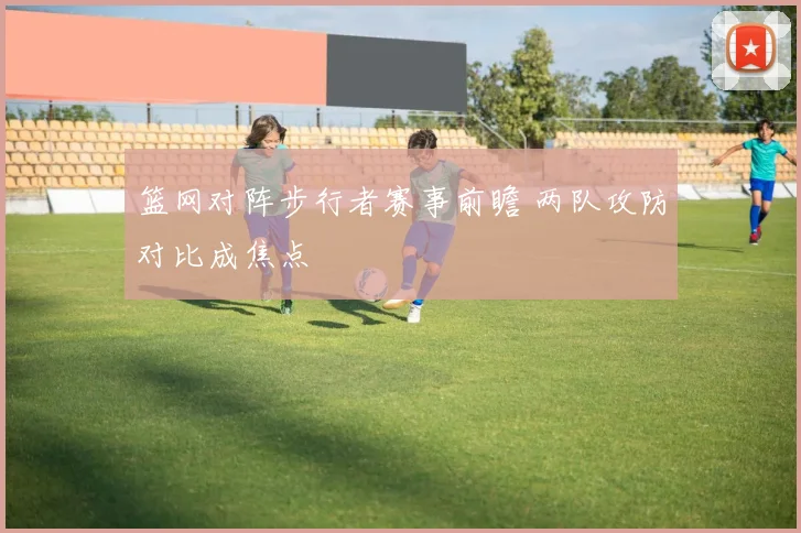 篮网对阵步行者赛事前瞻 两队攻防对比成焦点