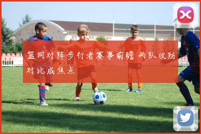 篮网对阵步行者赛事前瞻 两队攻防对比成焦点