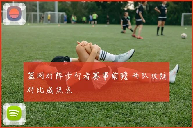 篮网对阵步行者赛事前瞻 两队攻防对比成焦点