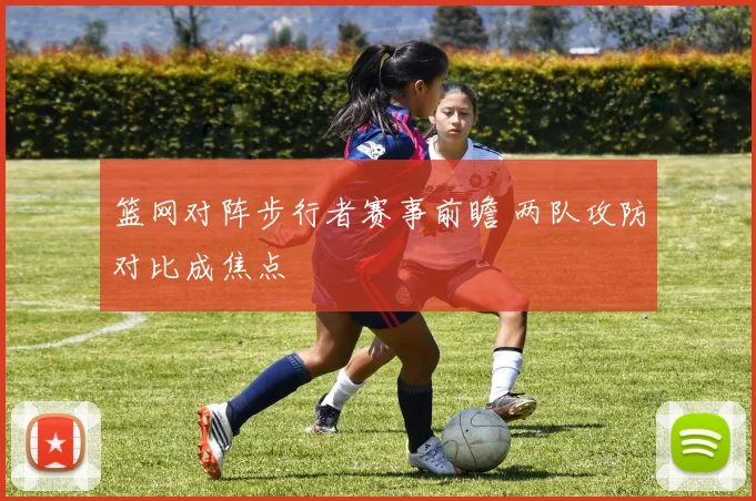 篮网对阵步行者赛事前瞻 两队攻防对比成焦点