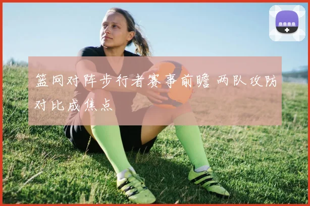篮网对阵步行者赛事前瞻 两队攻防对比成焦点