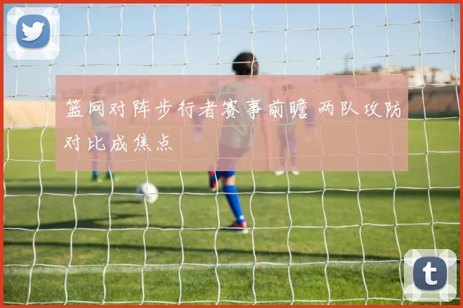 篮网对阵步行者赛事前瞻 两队攻防对比成焦点