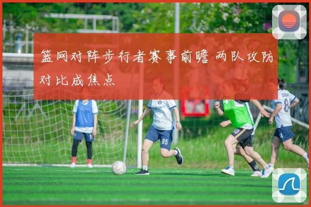 篮网对阵步行者赛事前瞻 两队攻防对比成焦点