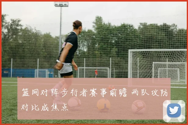 篮网对阵步行者赛事前瞻 两队攻防对比成焦点