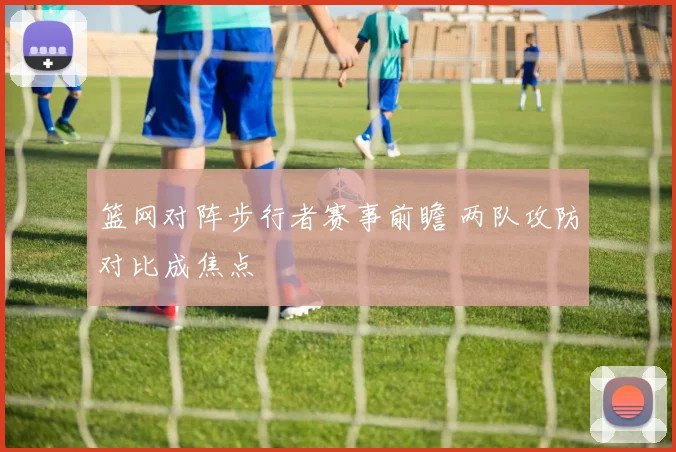 篮网对阵步行者赛事前瞻 两队攻防对比成焦点