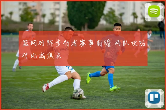 篮网对阵步行者赛事前瞻 两队攻防对比成焦点