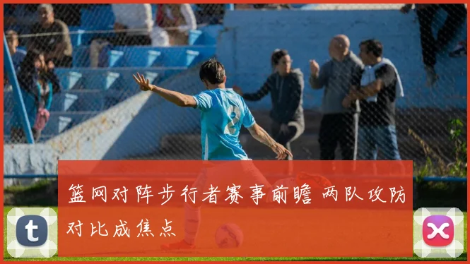 篮网对阵步行者赛事前瞻 两队攻防对比成焦点