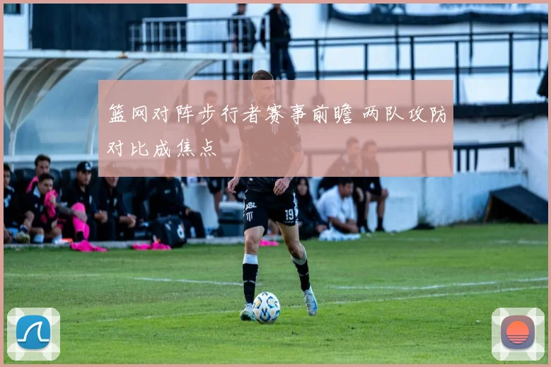篮网对阵步行者赛事前瞻 两队攻防对比成焦点