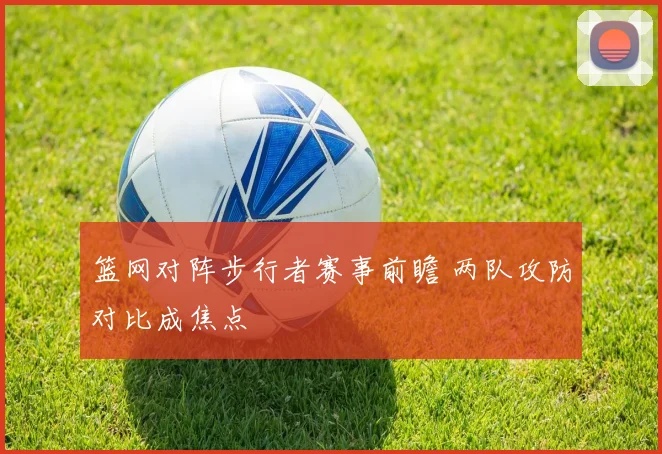 篮网对阵步行者赛事前瞻 两队攻防对比成焦点