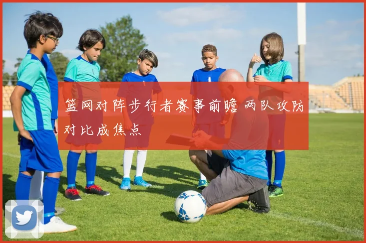 篮网对阵步行者赛事前瞻 两队攻防对比成焦点