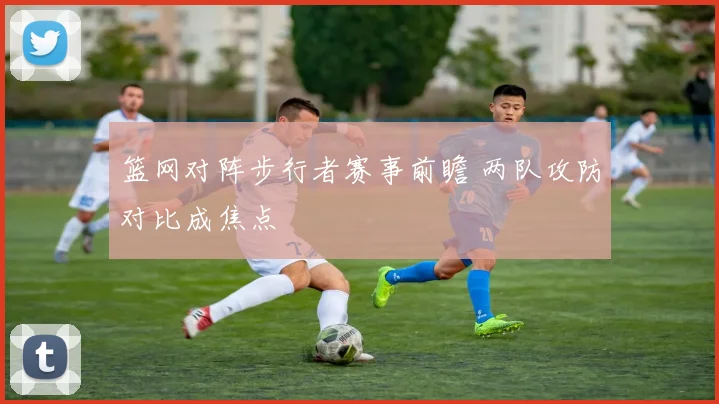 篮网对阵步行者赛事前瞻 两队攻防对比成焦点