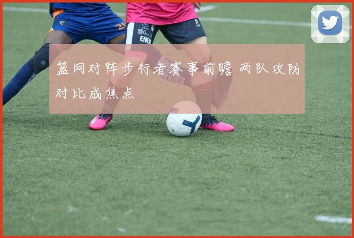 篮网对阵步行者赛事前瞻 两队攻防对比成焦点