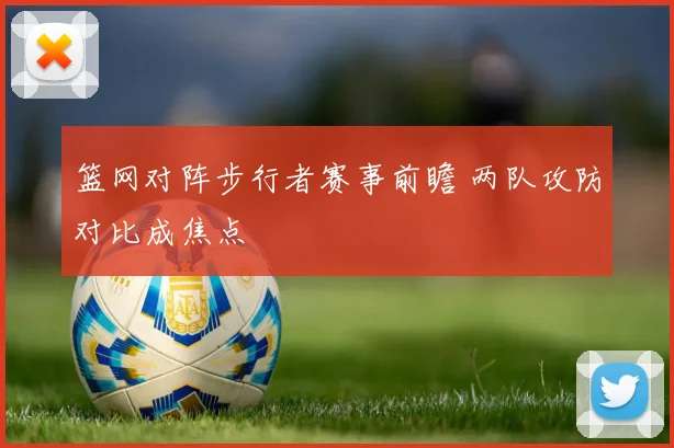 篮网对阵步行者赛事前瞻 两队攻防对比成焦点