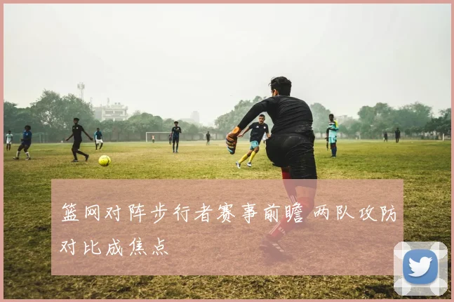 篮网对阵步行者赛事前瞻 两队攻防对比成焦点