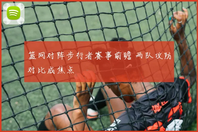 篮网对阵步行者赛事前瞻 两队攻防对比成焦点