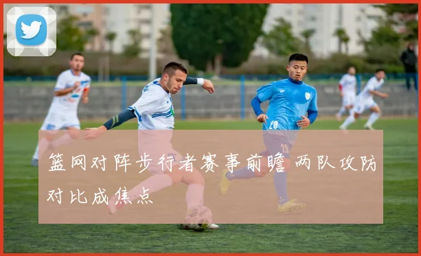 篮网对阵步行者赛事前瞻 两队攻防对比成焦点