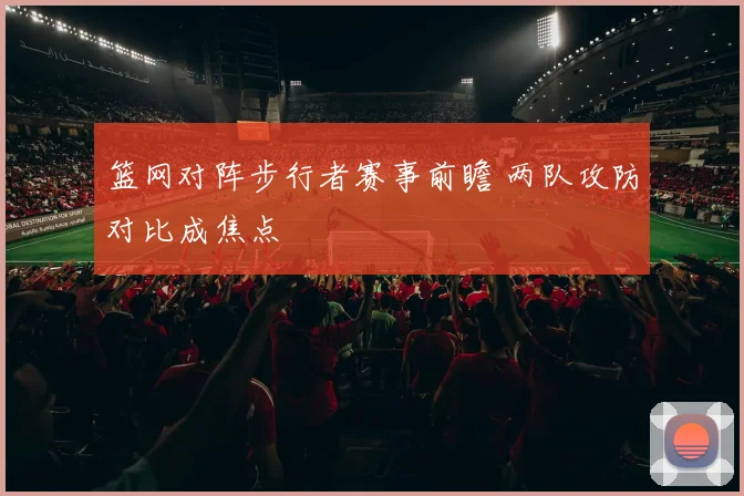 篮网对阵步行者赛事前瞻 两队攻防对比成焦点