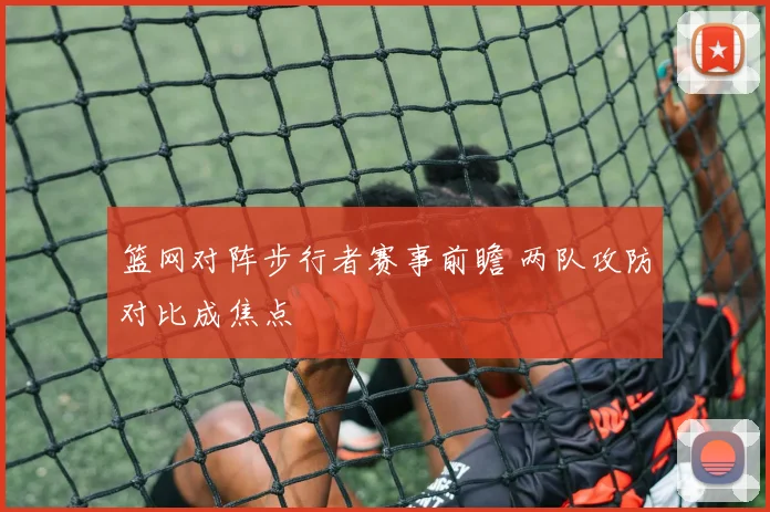 篮网对阵步行者赛事前瞻 两队攻防对比成焦点