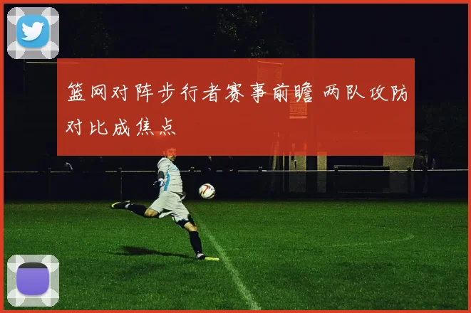 篮网对阵步行者赛事前瞻 两队攻防对比成焦点