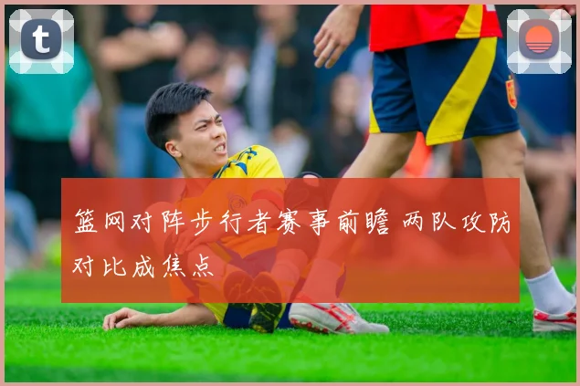 篮网对阵步行者赛事前瞻 两队攻防对比成焦点