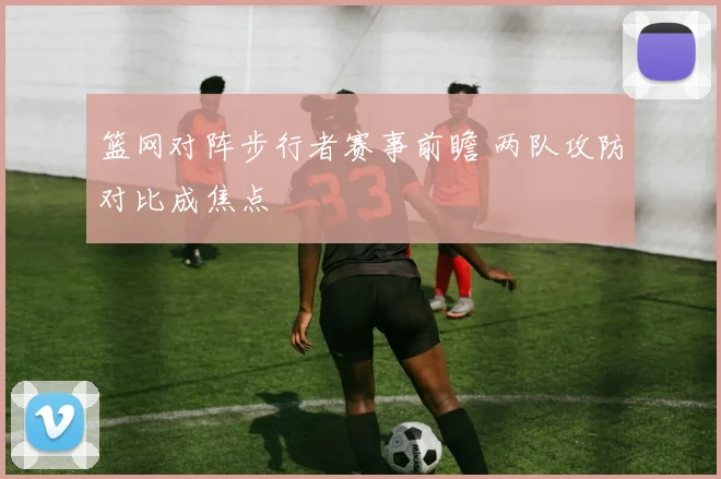 篮网对阵步行者赛事前瞻 两队攻防对比成焦点