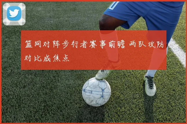 篮网对阵步行者赛事前瞻 两队攻防对比成焦点