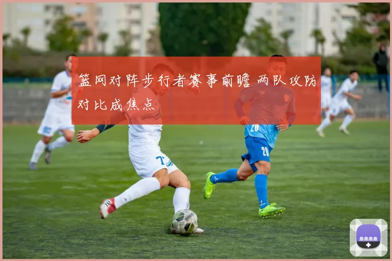 篮网对阵步行者赛事前瞻 两队攻防对比成焦点