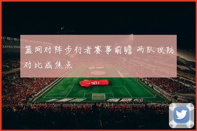 篮网对阵步行者赛事前瞻 两队攻防对比成焦点