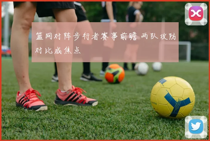 篮网对阵步行者赛事前瞻 两队攻防对比成焦点
